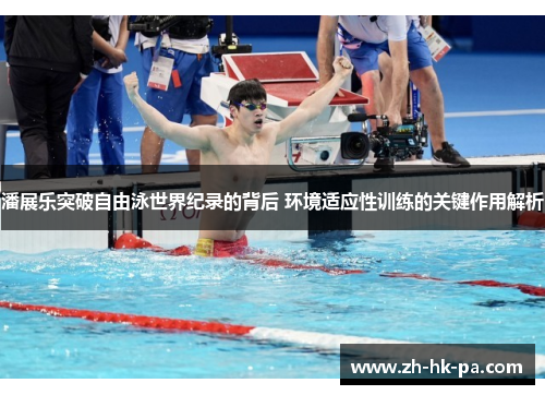 潘展乐突破自由泳世界纪录的背后 环境适应性训练的关键作用解析
